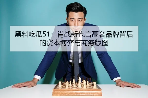 黑料吃瓜51：肖战新代言高奢品牌背后的资本博弈与商务版图
